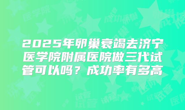 2025年卵巢衰竭去济宁医学院附属医院做三代试管可以吗？成功率有多高