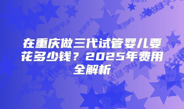 在重庆做三代试管婴儿要花多少钱？2025年费用全解析