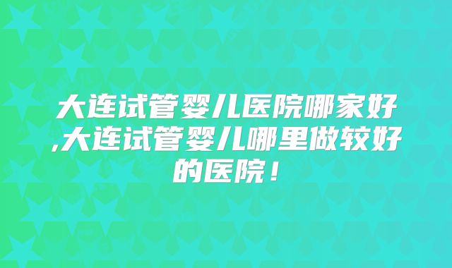 大连试管婴儿医院哪家好,大连试管婴儿哪里做较好的医院！