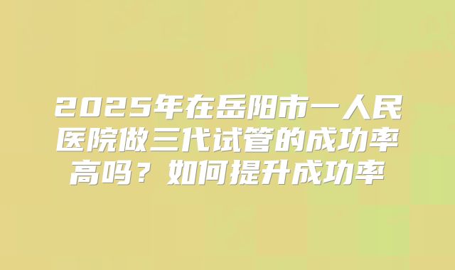 2025年在岳阳市一人民医院做三代试管的成功率高吗？如何提升成功率