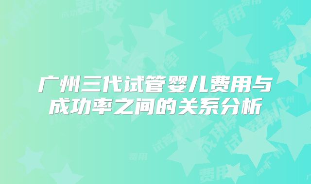 广州三代试管婴儿费用与成功率之间的关系分析