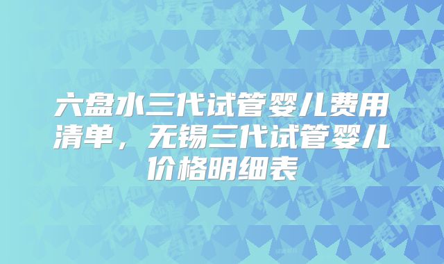六盘水三代试管婴儿费用清单，无锡三代试管婴儿价格明细表