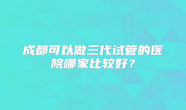 成都可以做三代试管的医院哪家比较好？