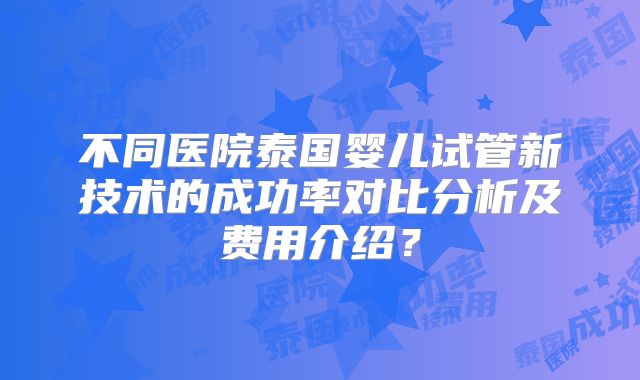 不同医院泰国婴儿试管新技术的成功率对比分析及费用介绍？