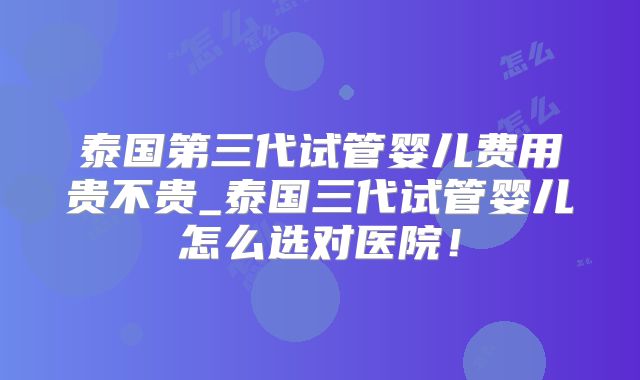 泰国第三代试管婴儿费用贵不贵_泰国三代试管婴儿怎么选对医院!