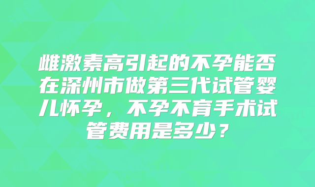 雌激素高引起的不孕能否在深州市做第三代试管婴儿怀孕，不孕不育手术试管费用是多少？