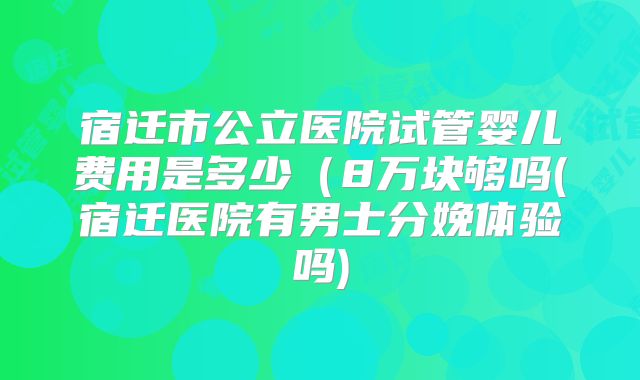 宿迁市公立医院试管婴儿费用是多少(8万块够吗(宿迁医院有男士分娩体验吗)