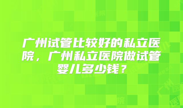 广州试管比较好的私立医院，广州私立医院做试管婴儿多少钱？