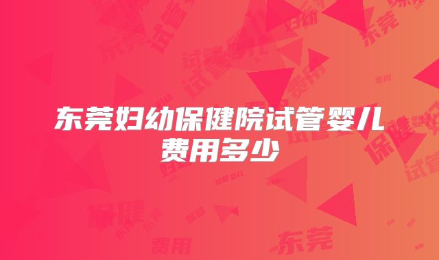 东莞妇幼保健院试管婴儿费用多少