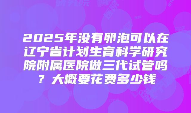 2025年没有卵泡可以在辽宁省计划生育科学研究院附属医院做三代试管吗？大概要花费多少钱
