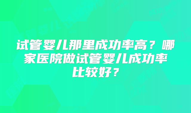 试管婴儿那里成功率高？哪家医院做试管婴儿成功率比较好？