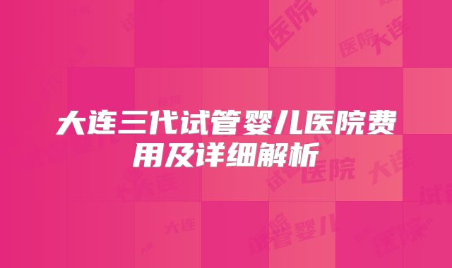 大连三代试管婴儿医院费用及详细解析