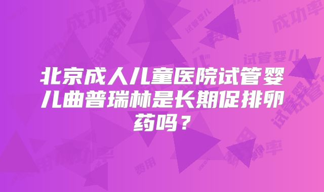 北京成人儿童医院试管婴儿曲普瑞林是长期促排卵药吗?