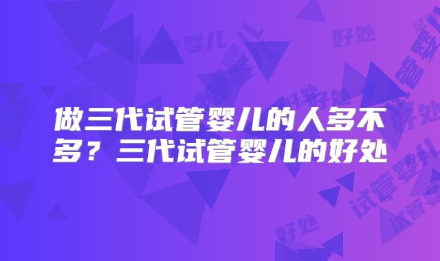 做三代试管婴儿的人多不多?三代试管婴儿的好处