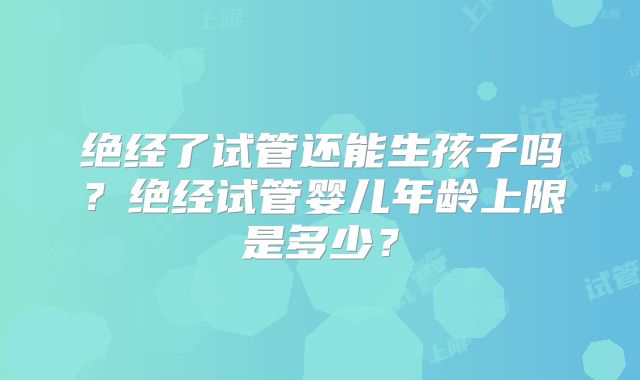 绝经了试管还能生孩子吗？绝经试管婴儿年龄上限是多少？