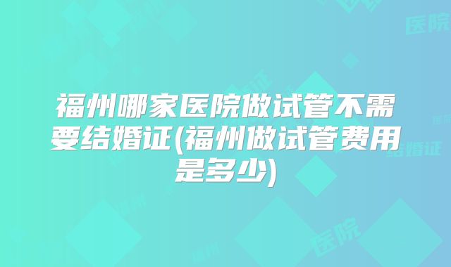 福州哪家医院做试管不需要结婚证(福州做试管费用是多少)