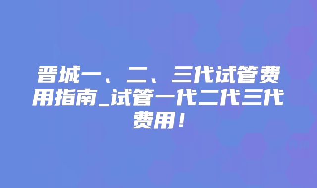 晋城一、二、三代试管费用指南_试管一代二代三代费用!