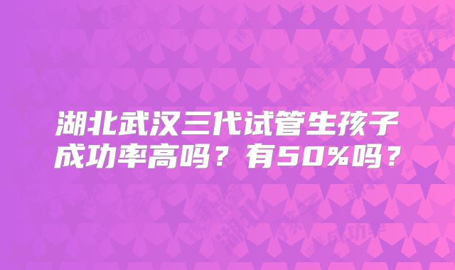 湖北武汉三代试管生孩子成功率高吗？有50%吗？