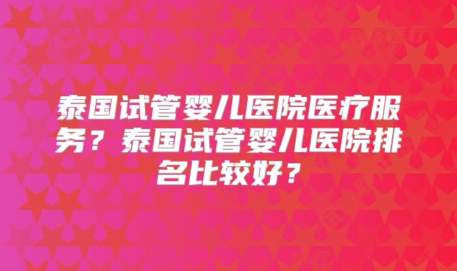 泰国试管婴儿医院医疗服务？泰国试管婴儿医院排名比较好？