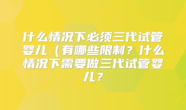什么情况下必须三代试管婴儿（有哪些限制？什么情况下需要做三代试管婴儿？