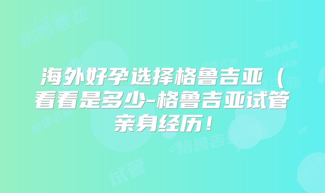 海外好孕选择格鲁吉亚(看看是多少-格鲁吉亚试管亲身经历!