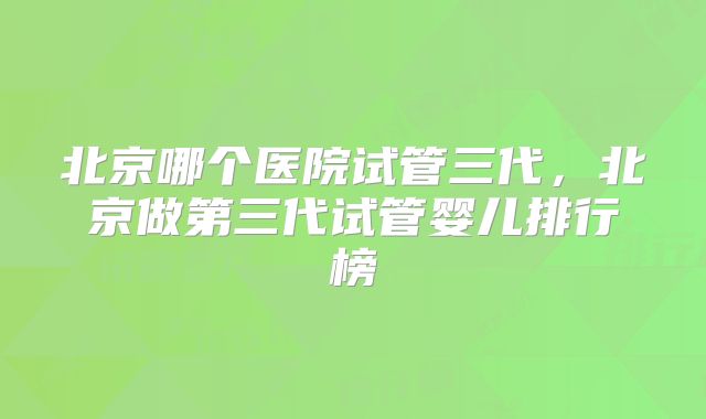 北京哪个医院试管三代，北京做第三代试管婴儿排行榜