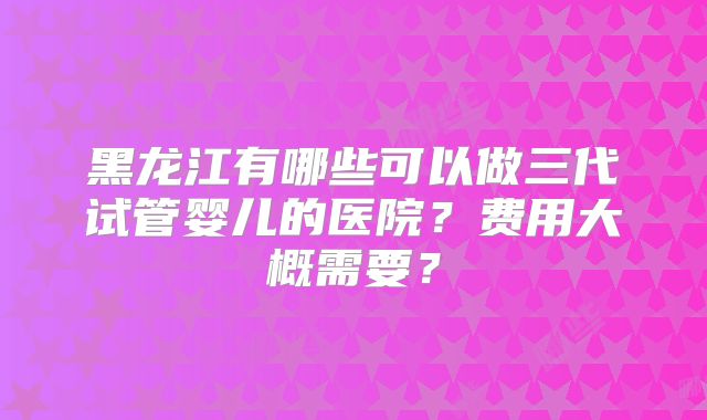黑龙江有哪些可以做三代试管婴儿的医院？费用大概需要？