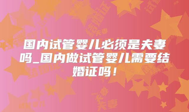 国内试管婴儿必须是夫妻吗_国内做试管婴儿需要结婚证吗!