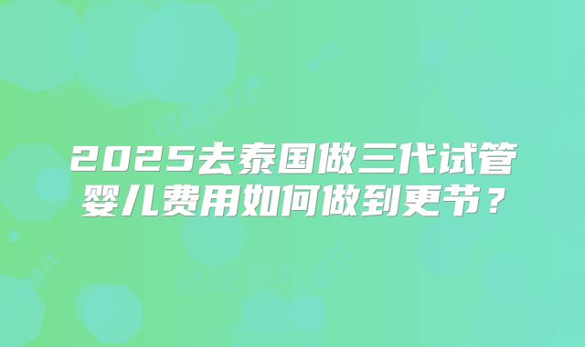 2025去泰国做三代试管婴儿费用如何做到更节?