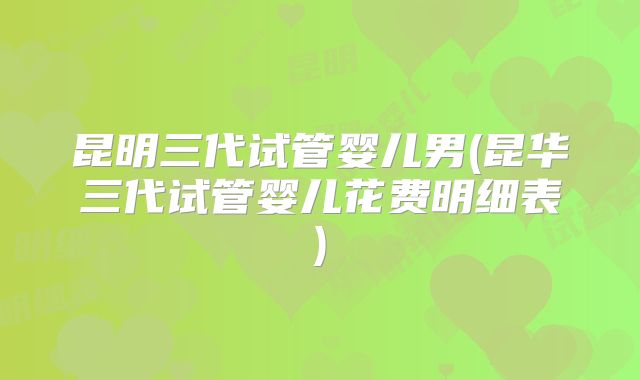 昆明三代试管婴儿男(昆华三代试管婴儿花费明细表)