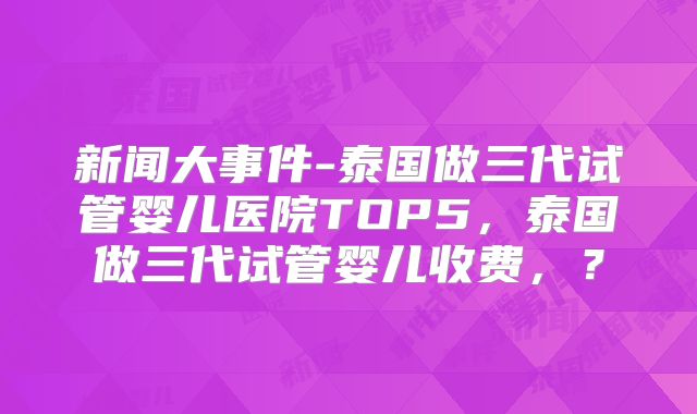 新闻大事件-泰国做三代试管婴儿医院TOP5，泰国做三代试管婴儿收费，？