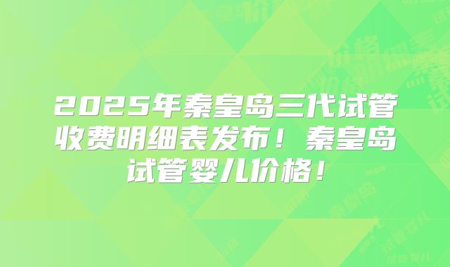 2025年秦皇岛三代试管收费明细表发布！秦皇岛试管婴儿价格！
