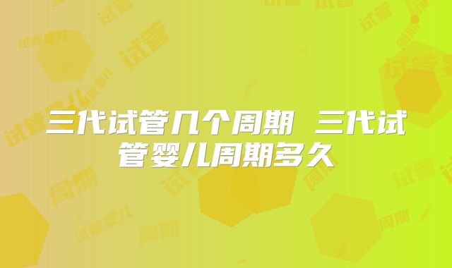 三代试管几个周期 三代试管婴儿周期多久