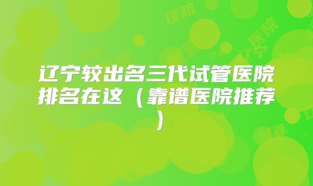 辽宁较出名三代试管医院排名在这（靠谱医院推荐）