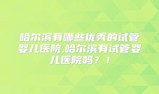 哈尔滨有哪些优秀的试管婴儿医院,哈尔滨有试管婴儿医院吗？！