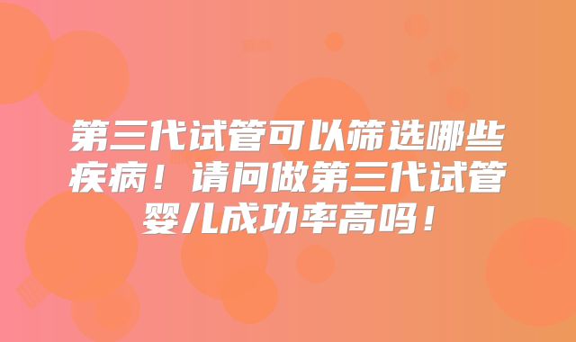 第三代试管可以筛选哪些疾病!请问做第三代试管婴儿成功率高吗!