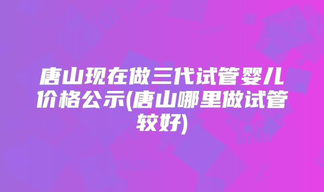唐山现在做三代试管婴儿价格公示(唐山哪里做试管较好)