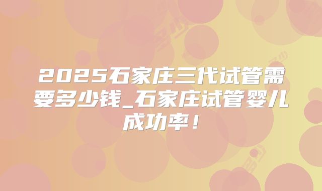 2025石家庄三代试管需要多少钱_石家庄试管婴儿成功率！