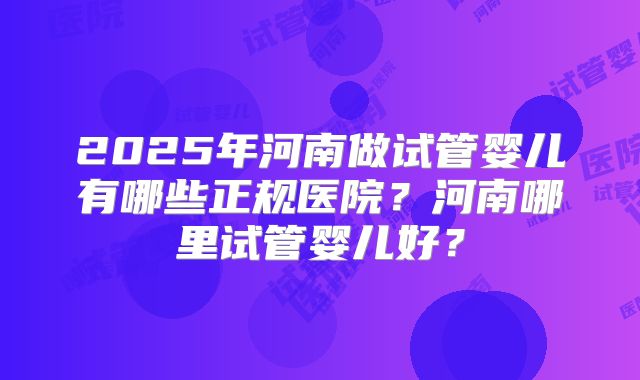 2025年河南做试管婴儿有哪些正规医院?河南哪里试管婴儿好?