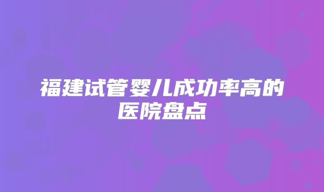 福建试管婴儿成功率高的医院盘点