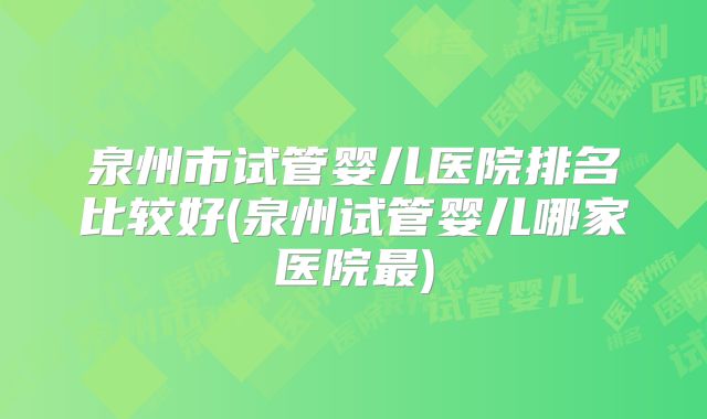 泉州市试管婴儿医院排名比较好(泉州试管婴儿哪家医院最)