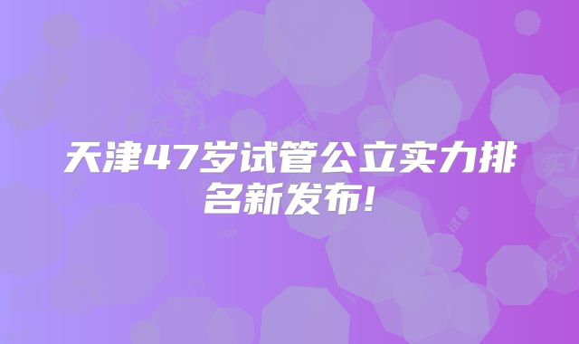 天津47岁试管公立实力排名新发布!