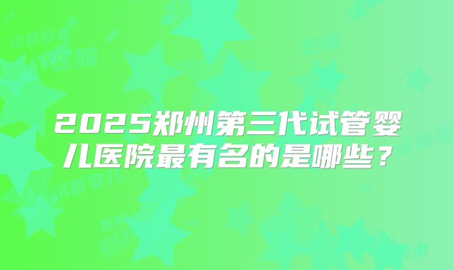 2025郑州第三代试管婴儿医院最有名的是哪些?
