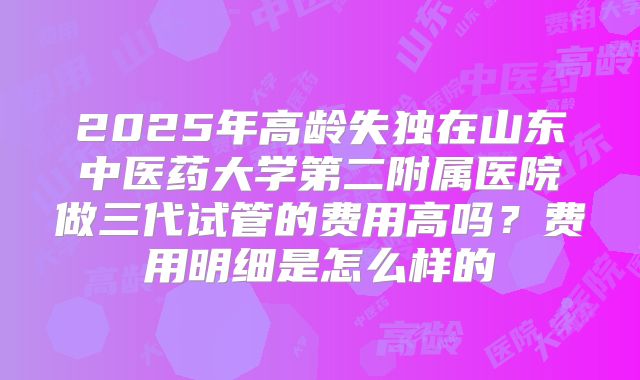 2025年高龄失独在山东中医药大学第二附属医院做三代试管的费用高吗?费用明细是怎么样的