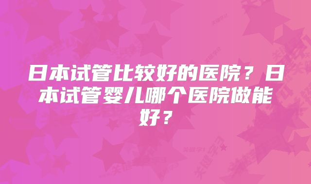日本试管比较好的医院？日本试管婴儿哪个医院做能好？