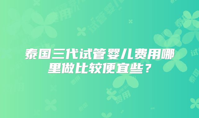 泰国三代试管婴儿费用哪里做比较便宜些?