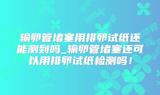 输卵管堵塞用排卵试纸还能测到吗_输卵管堵塞还可以用排卵试纸检测吗!