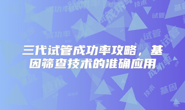 三代试管成功率攻略，基因筛查技术的准确应用