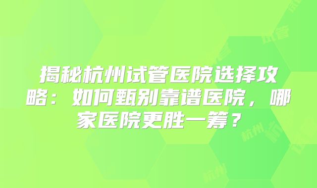 揭秘杭州试管医院选择攻略：如何甄别靠谱医院，哪家医院更胜一筹？