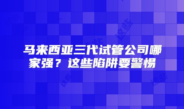 马来西亚三代试管公司哪家强？这些陷阱要警惕